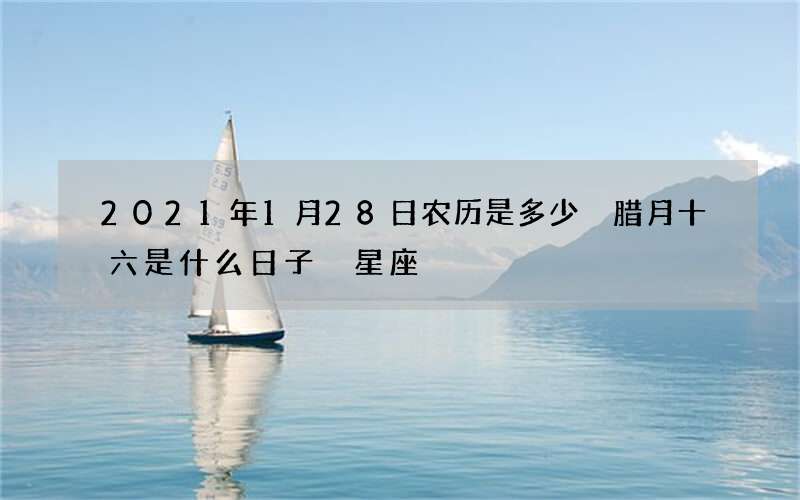 2021年1月28日农历是多少 腊月十六是什么日子 星座